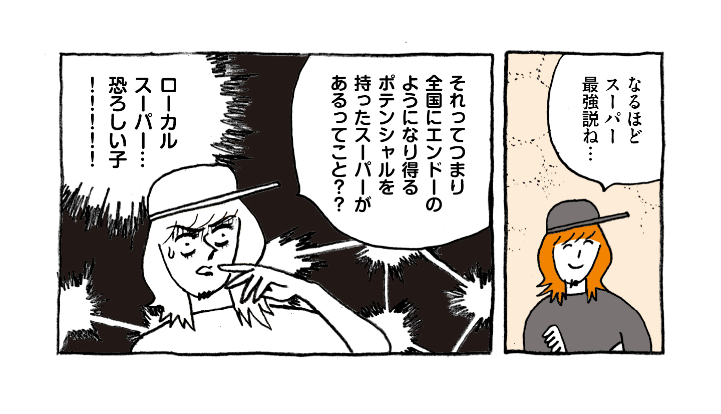 ローカルスーパー・エンドーを現地取材するマンガ 1コマ目：「なるほどスーパー最強説ね…」と呟く増田さん。 2コマ目：「それってつまり全国にエンドーのようになり得るポテンシャルを持ったスーパーがあるってこと？？ローカルスーパー…恐ろしい子！！！！」と驚く増田さん。